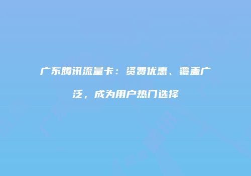 广东腾讯流量卡：资费优惠、覆盖广泛，成为用户热门选择