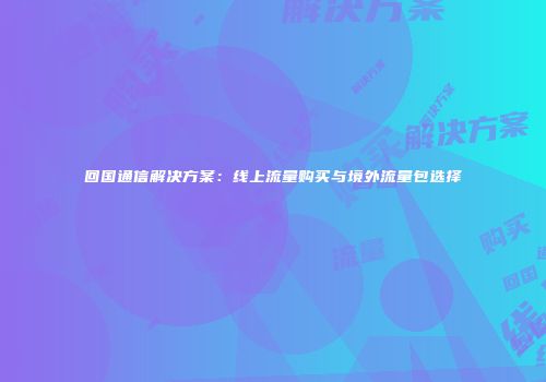 回国通信解决方案：线上流量购买与境外流量包选择