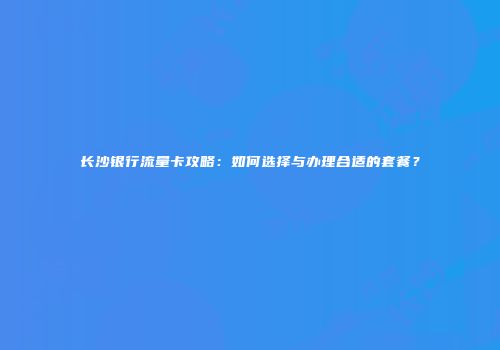 长沙银行流量卡攻略：如何选择与办理合适的套餐？