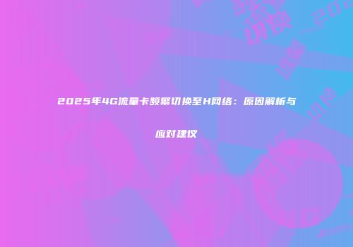 2025年4G流量卡频繁切换至H网络：原因解析与应对建议