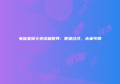 电信星耀卡免流量服务：便捷经济，未来可期