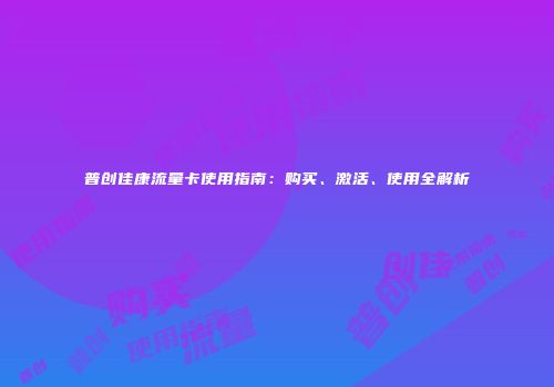 普创佳康流量卡使用指南：购买、激活、使用全解析
