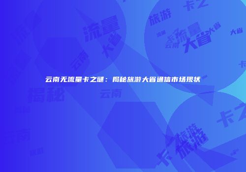云南无流量卡之谜：揭秘旅游大省通信市场现状