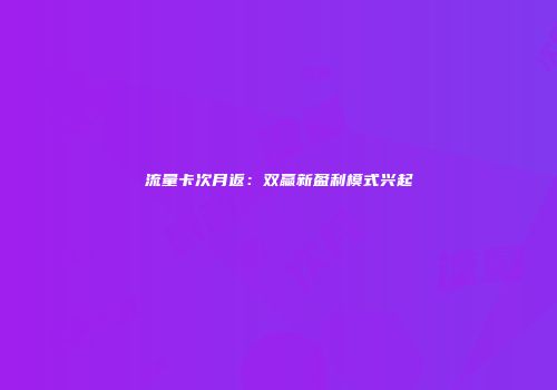 流量卡次月返：双赢新盈利模式兴起