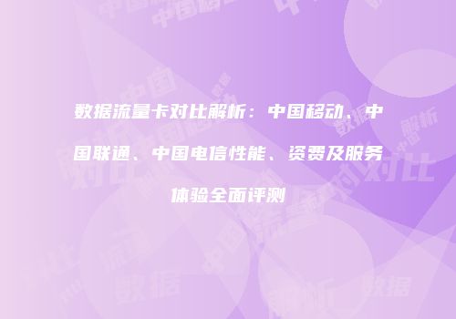 数据流量卡对比解析：中国移动、中国联通、中国电信性能、资费及服务体验全面评测
