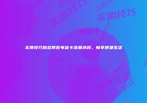 实用技巧助您降低电信卡流量消耗，畅享便捷生活