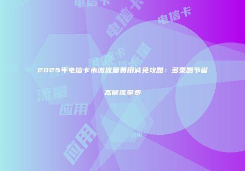 2025年电信卡未缴流量费用减免攻略：多策略节省高额流量费