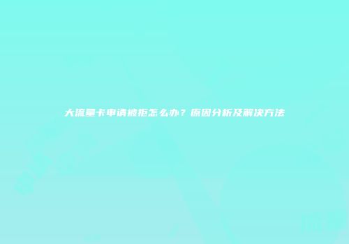 大流量卡申请被拒怎么办？原因分析及解决方法