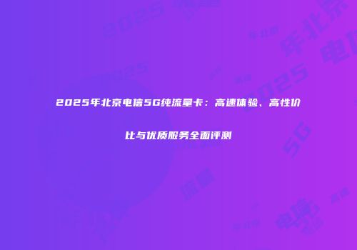 2025年北京电信5G纯流量卡：高速体验、高性价比与优质服务全面评测