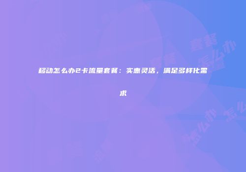 移动怎么办2卡流量套餐：实惠灵活，满足多样化需求