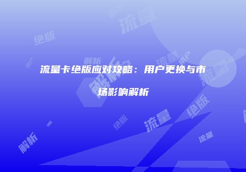 流量卡绝版应对攻略：用户更换与市场影响解析