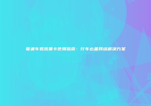 联通车载流量卡使用指南：行车必备网络解决方案