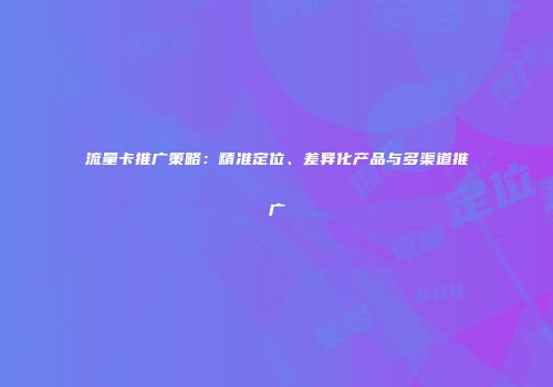 流量卡推广策略：精准定位、差异化产品与多渠道推广
