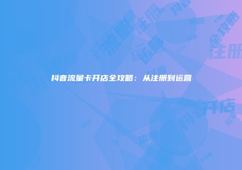 抖音流量卡开店全攻略：从注册到运营