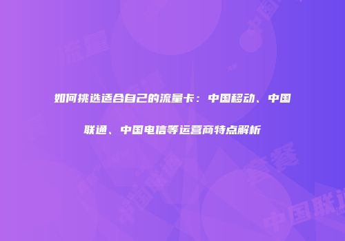 如何挑选适合自己的流量卡：中国移动、中国联通、中国电信等运营商特点解析