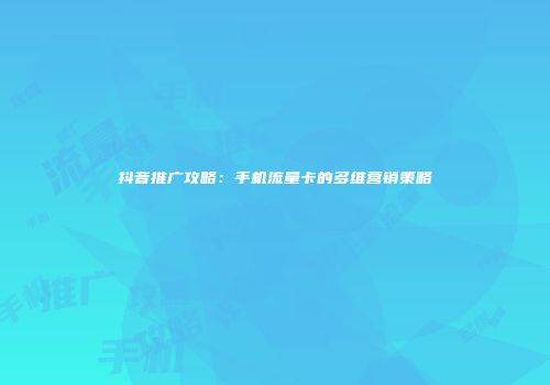 抖音推广攻略：手机流量卡的多维营销策略