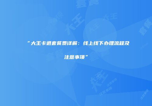 “大王卡退套餐费详解：线上线下办理流程及注意事项”