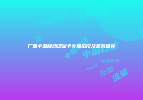 广西中国移动流量卡办理指南及套餐推荐