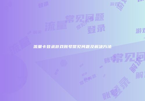 流量卡登录游戏账号常见问题及解决方法