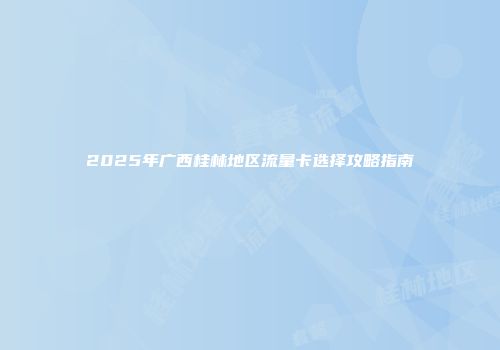 2025年广西桂林地区流量卡选择攻略指南