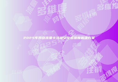 2025年网络流量卡注销安全多维度解决方案