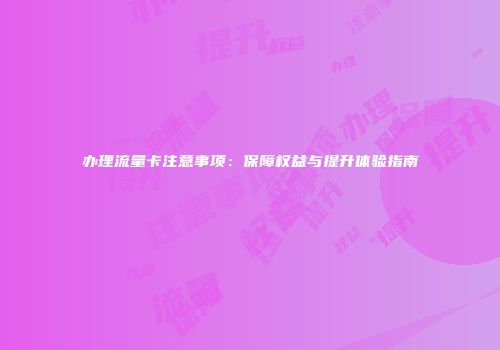 办理流量卡注意事项：保障权益与提升体验指南