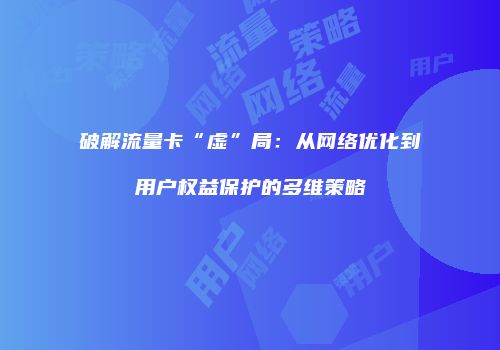破解流量卡“虚”局：从网络优化到用户权益保护的多维策略