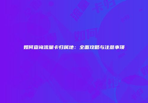 如何查询流量卡归属地：全面攻略与注意事项