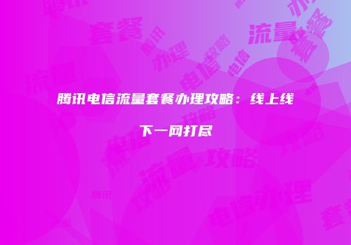腾讯电信流量套餐办理攻略：线上线下一网打尽