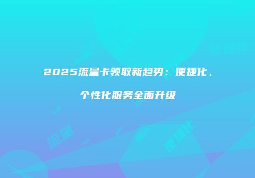 2025流量卡领取新趋势：便捷化、个性化服务全面升级