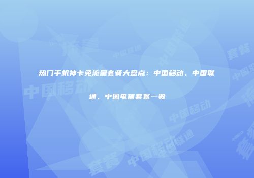 热门手机神卡免流量套餐大盘点：中国移动、中国联通、中国电信套餐一览