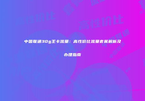 中国联通30g王卡流量：高性价比流量套餐解析及办理指南