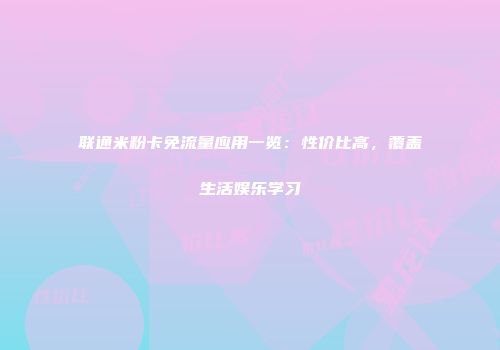 联通米粉卡免流量应用一览：性价比高，覆盖生活娱乐学习