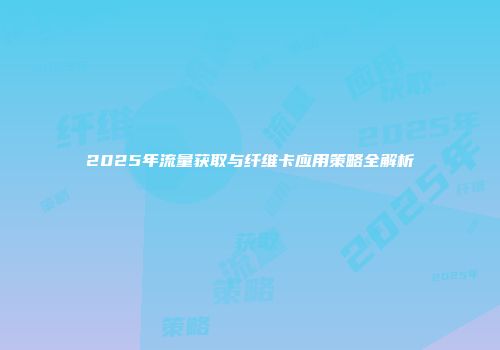 2025年流量获取与纤维卡应用策略全解析