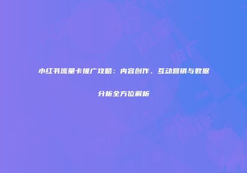 小红书流量卡推广攻略：内容创作、互动营销与数据分析全方位解析