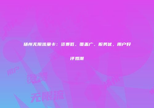扬州无限流量卡：资费低、覆盖广、服务优，用户好评如潮