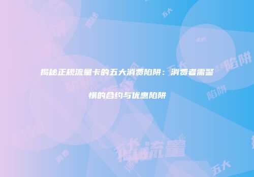 揭秘正规流量卡的五大消费陷阱：消费者需警惕的合约与优惠陷阱
