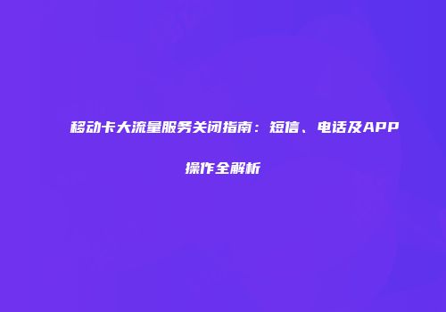 移动卡大流量服务关闭指南：短信、电话及APP操作全解析