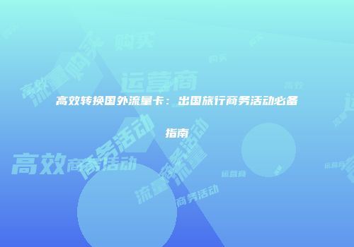 高效转换国外流量卡：出国旅行商务活动必备指南