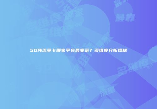 5G纯流量卡哪家平台最靠谱？多维度分析揭秘