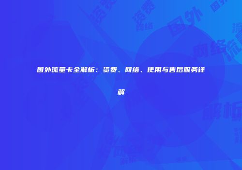 国外流量卡全解析：资费、网络、使用与售后服务详解
