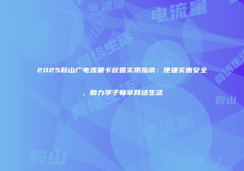 2025鞍山广电流量卡校园实用指南：便捷实惠安全，助力学子畅享网络生活