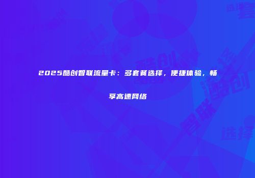 2025酷创智联流量卡：多套餐选择，便捷体验，畅享高速网络