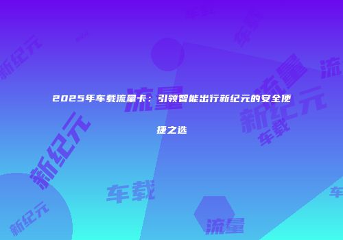 2025年车载流量卡：引领智能出行新纪元的安全便捷之选