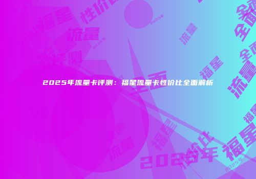 2025年流量卡评测：福星流量卡性价比全面解析
