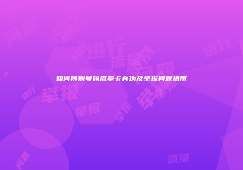 如何辨别号码流量卡真伪及举报问题指南