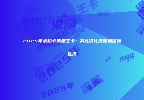 2025年米粉卡流量王卡：高性价比流量通信新选择