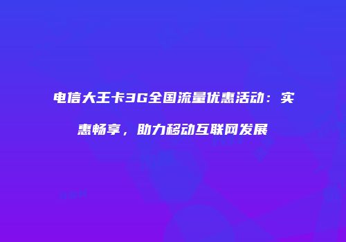 电信大王卡3G全国流量优惠活动：实惠畅享，助力移动互联网发展