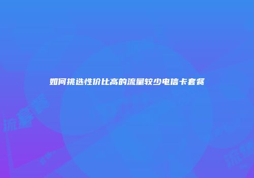 如何挑选性价比高的流量较少电信卡套餐