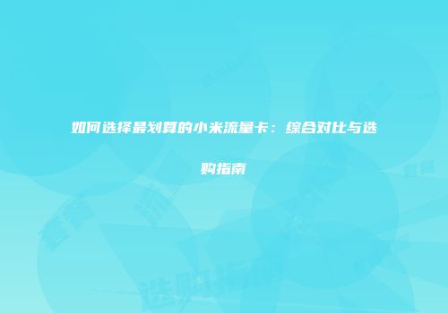 如何选择最划算的小米流量卡：综合对比与选购指南